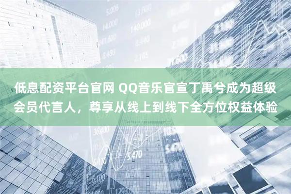 低息配资平台官网 QQ音乐官宣丁禹兮成为超级会员代言人，尊享从线上到线下全方位权益体验