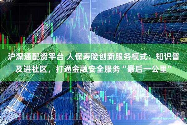 沪深通配资平台 人保寿险创新服务模式：知识普及进社区，打通金融安全服务“最后一公里”
