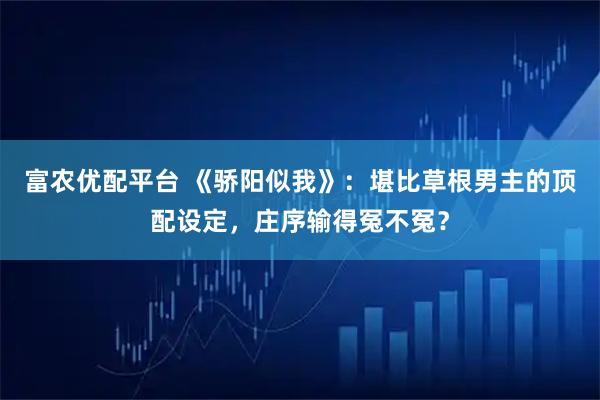 富农优配平台 《骄阳似我》：堪比草根男主的顶配设定，庄序输得冤不冤？