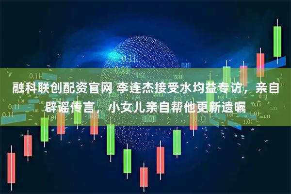 融科联创配资官网 李连杰接受水均益专访，亲自辟谣传言，小女儿亲自帮他更新遗嘱