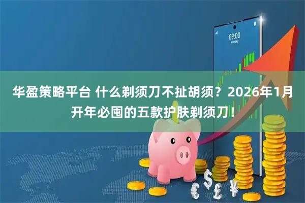 华盈策略平台 什么剃须刀不扯胡须？2026年1月开年必囤的五款护肤剃须刀！