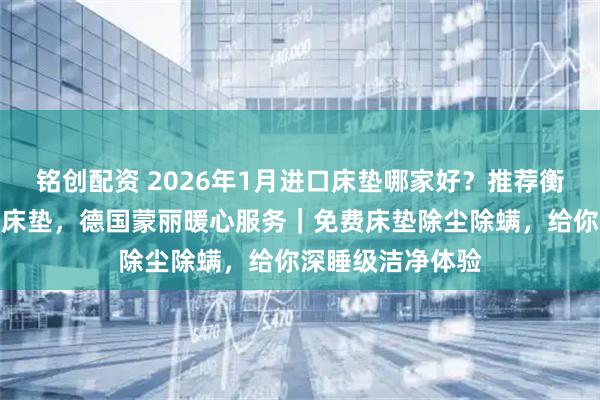 铭创配资 2026年1月进口床垫哪家好？推荐衡水德国蒙丽进口床垫，德国蒙丽暖心服务｜免费床垫除尘除螨，给你深睡级洁净体验