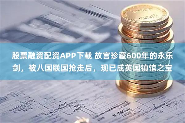 股票融资配资APP下载 故宫珍藏600年的永乐剑，被八国联国抢走后，现已成英国镇馆之宝