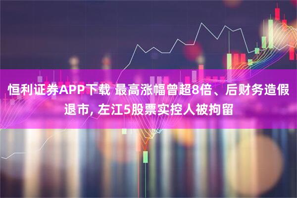恒利证券APP下载 最高涨幅曾超8倍、后财务造假退市, 左江5股票实控人被拘留