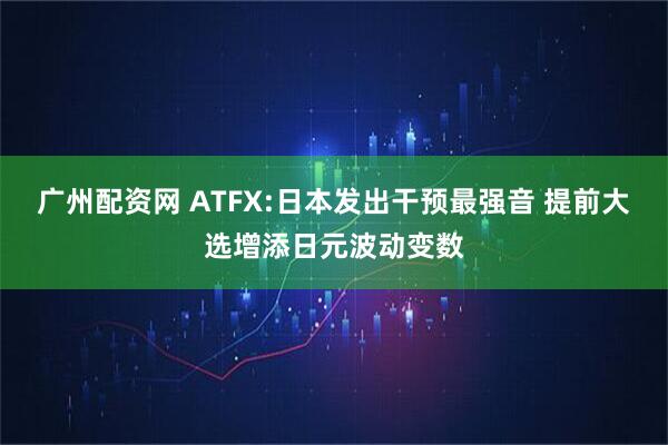 广州配资网 ATFX:日本发出干预最强音 提前大选增添日元波动变数