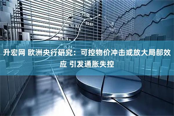 升宏网 欧洲央行研究：可控物价冲击或放大局部效应 引发通胀失控