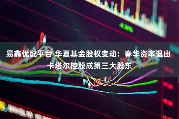 易鑫优配平台 华夏基金股权变动：春华资本退出 卡塔尔控股成第三大股东