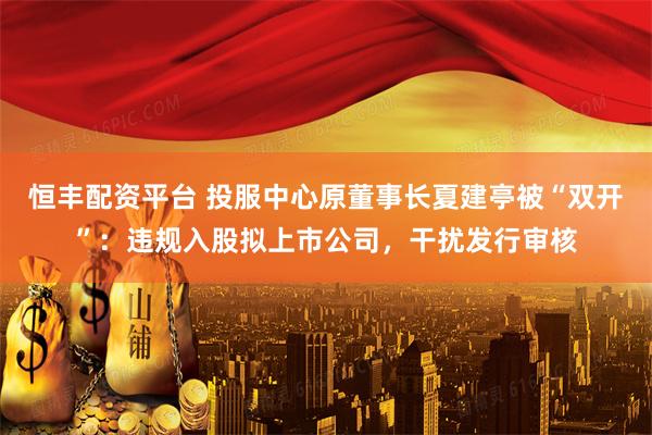 恒丰配资平台 投服中心原董事长夏建亭被“双开”：违规入股拟上市公司，干扰发行审核