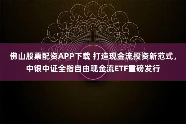 佛山股票配资APP下载 打造现金流投资新范式，中银中证全指自由现金流ETF重磅发行