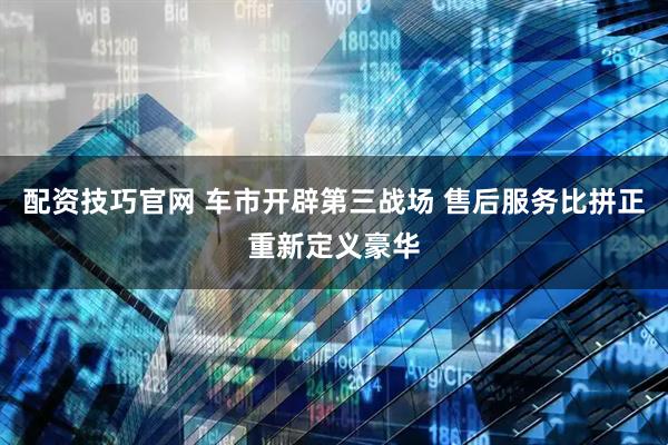 配资技巧官网 车市开辟第三战场 售后服务比拼正重新定义豪华