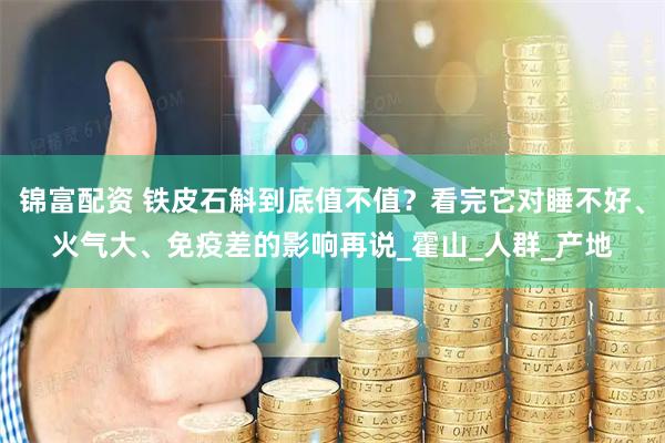 锦富配资 铁皮石斛到底值不值？看完它对睡不好、火气大、免疫差的影响再说_霍山_人群_产地