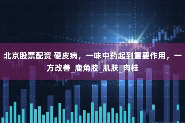 北京股票配资 硬皮病，一味中药起到重要作用，一方改善_鹿角胶_肌肤_肉桂