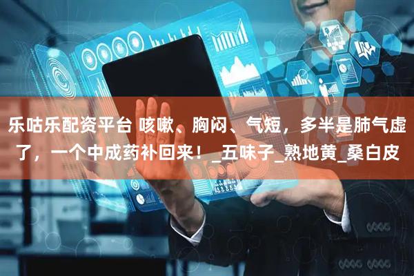 乐咕乐配资平台 咳嗽、胸闷、气短，多半是肺气虚了，一个中成药补回来！_五味子_熟地黄_桑白皮