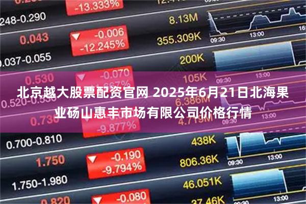 北京越大股票配资官网 2025年6月21日北海果业砀山惠丰市场有限公司价格行情