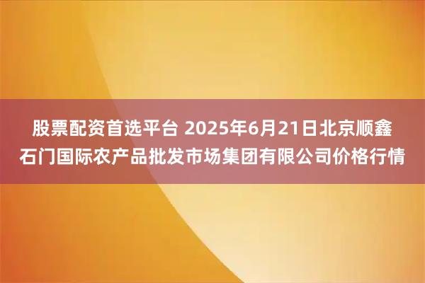 股票配资首选平台 2025年6月21日北京顺鑫石门国际农产品批发市场集团有限公司价格行情