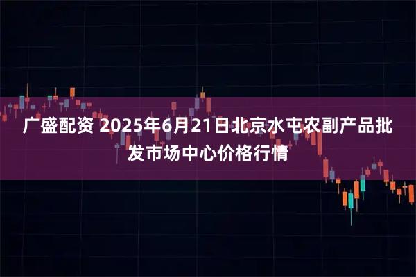 广盛配资 2025年6月21日北京水屯农副产品批发市场中心价格行情