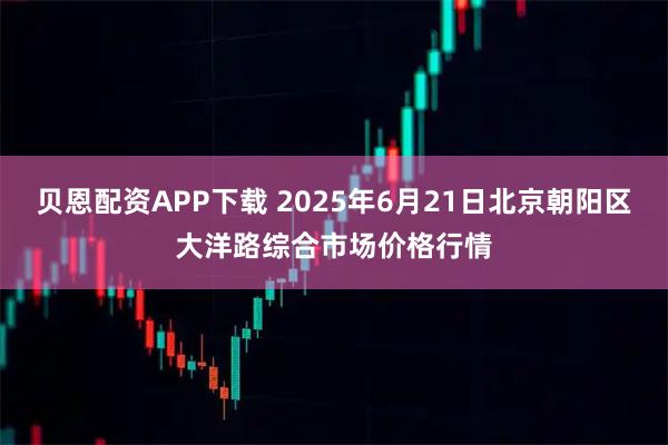 贝恩配资APP下载 2025年6月21日北京朝阳区大洋路综合市场价格行情