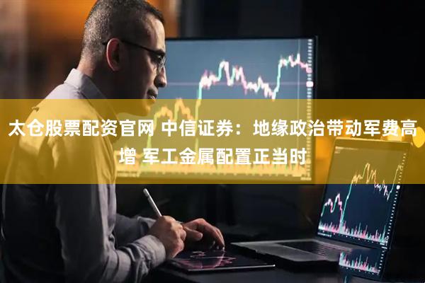 太仓股票配资官网 中信证券：地缘政治带动军费高增 军工金属配置正当时