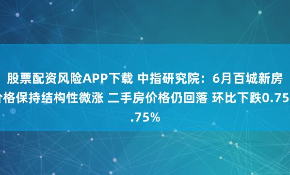 股票配资风险APP下载 中指研究院：6月百城新房价格保持结构性微涨 二手房价格仍回落 环比下跌0.75%