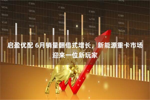 启盈优配 6月销量翻倍式增长，新能源重卡市场迎来一位新玩家