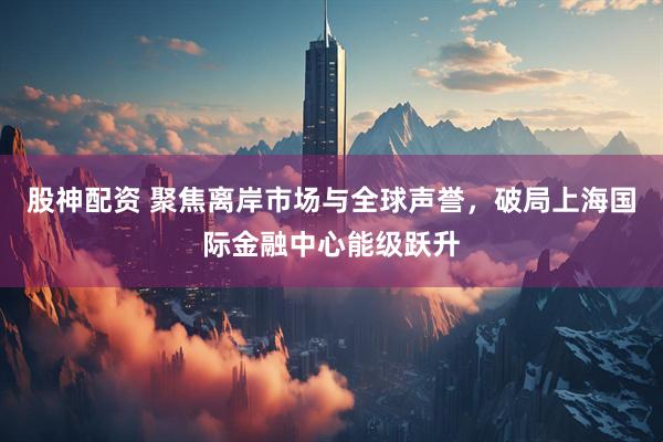股神配资 聚焦离岸市场与全球声誉，破局上海国际金融中心能级跃升