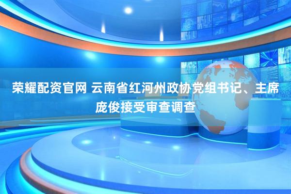 荣耀配资官网 云南省红河州政协党组书记、主席庞俊接受审查调查