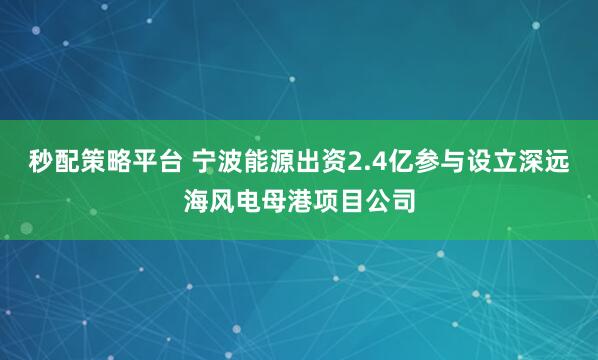 秒配策略平台 宁波能源出资2.4亿参与设立深远海风电母港项目公司