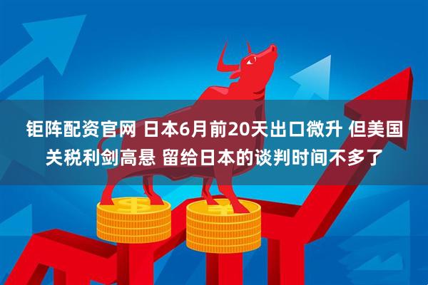 钜阵配资官网 日本6月前20天出口微升 但美国关税利剑高悬 留给日本的谈判时间不多了