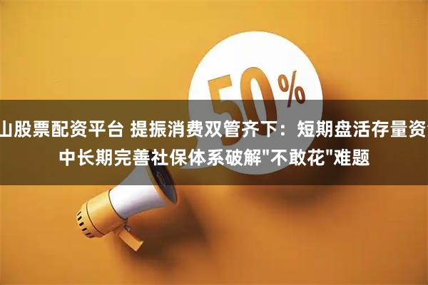 佛山股票配资平台 提振消费双管齐下：短期盘活存量资金，中长期完善社保体系破解"不敢花"难题