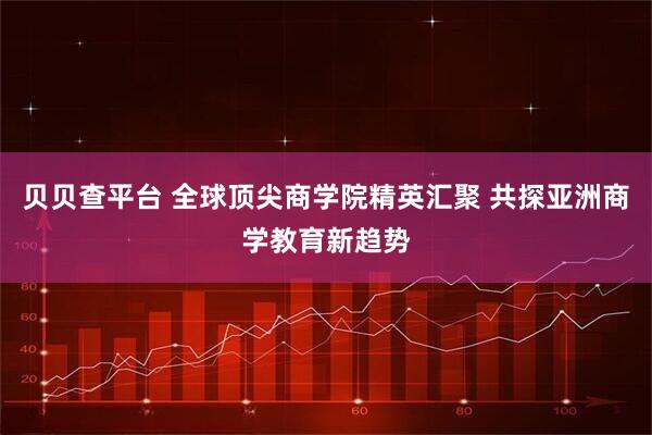 贝贝查平台 全球顶尖商学院精英汇聚 共探亚洲商学教育新趋势