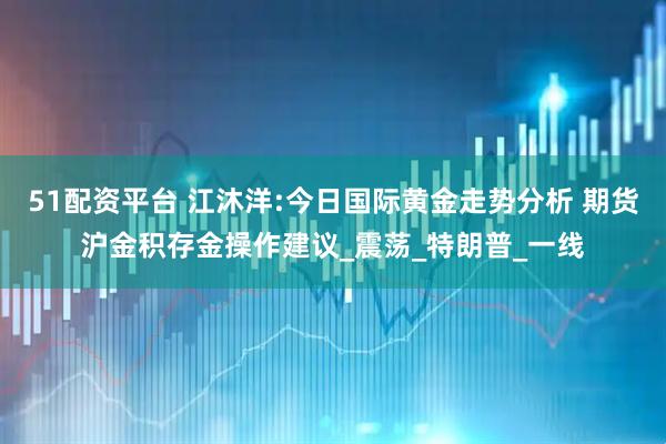 51配资平台 江沐洋:今日国际黄金走势分析 期货沪金积存金操作建议_震荡_特朗普_一线