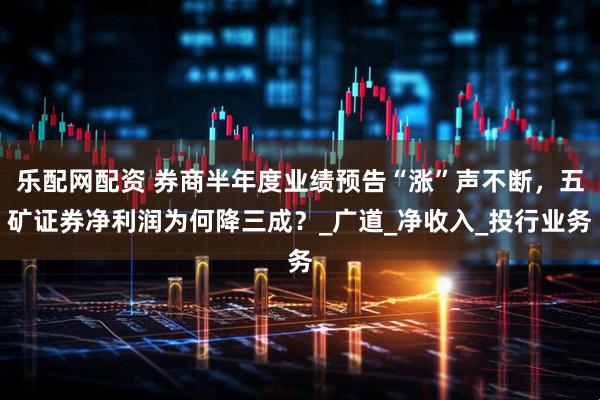 乐配网配资 券商半年度业绩预告“涨”声不断，五矿证券净利润为何降三成？_广道_净收入_投行业务