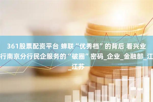 361股票配资平台 蝉联“优秀档”的背后 看兴业银行南京分行民企服务的“破圈”密码_企业_金融部_江苏
