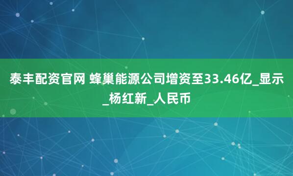 泰丰配资官网 蜂巢能源公司增资至33.46亿_显示_杨红新_人民币