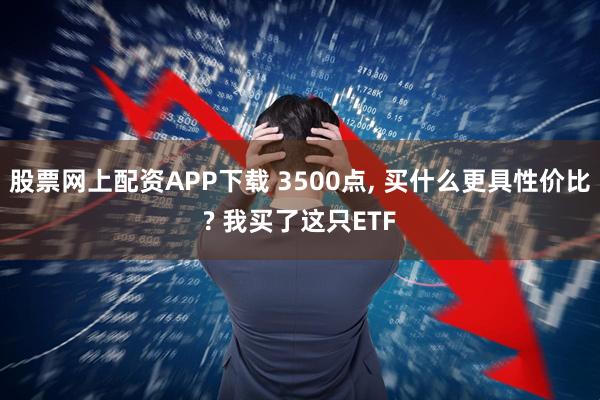 股票网上配资APP下载 3500点, 买什么更具性价比? 我买了这只ETF