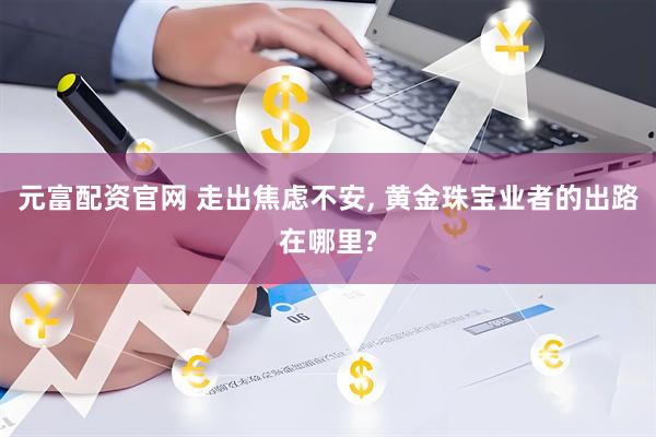 元富配资官网 走出焦虑不安, 黄金珠宝业者的出路在哪里?