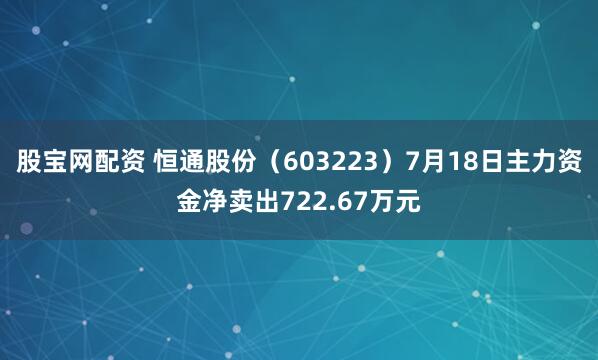 股宝网配资 恒通股份（603223）7月18日主力资金净卖出722.67万元