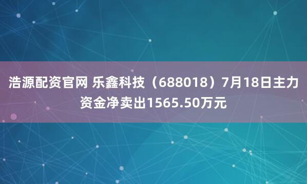 浩源配资官网 乐鑫科技（688018）7月18日主力资金净卖出1565.50万元