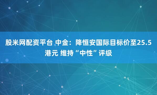 股米网配资平台 中金：降恒安国际目标价至25.5港元 维持“中性”评级