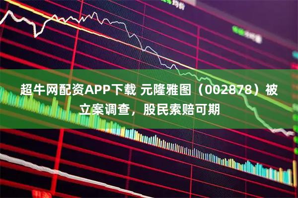 超牛网配资APP下载 元隆雅图（002878）被立案调查，股民索赔可期