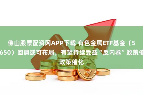 佛山股票配资网APP下载 有色金属ETF基金（516650）回调或可布局，有望持续受益“反内卷”政策催化