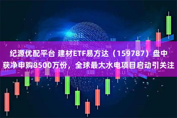 纪源优配平台 建材ETF易方达（159787）盘中获净申购8500万份，全球最大水电项目启动引关注