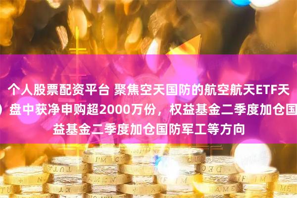 个人股票配资平台 聚焦空天国防的航空航天ETF天弘（159241）盘中获净申购超2000万份，权益基金二季度加仓国防军工等方向