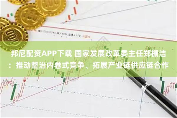 邦尼配资APP下载 国家发展改革委主任郑栅洁：推动整治内卷式竞争、拓展产业链供应链合作