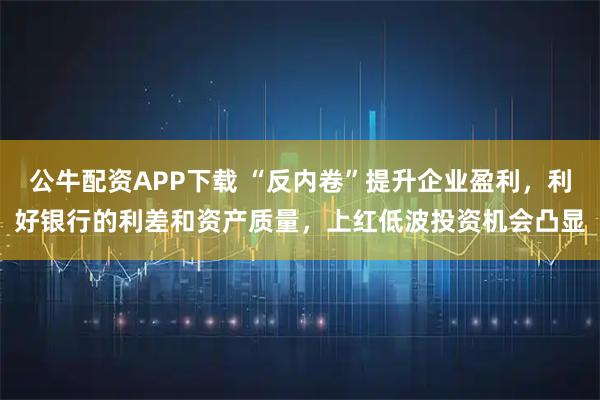 公牛配资APP下载 “反内卷”提升企业盈利，利好银行的利差和资产质量，上红低波投资机会凸显