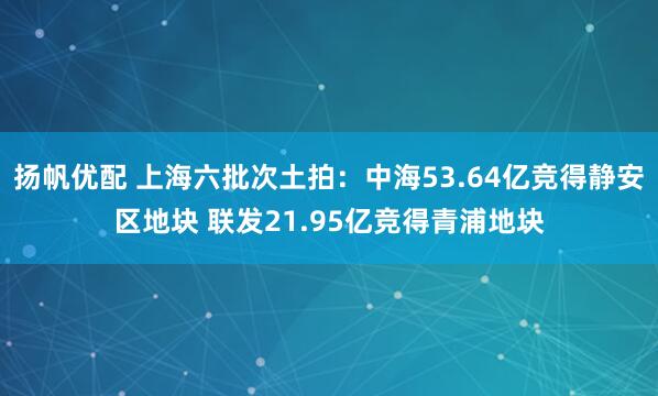 扬帆优配 上海六批次土拍：中海53.64亿竞得静安区地块 联发21.95亿竞得青浦地块