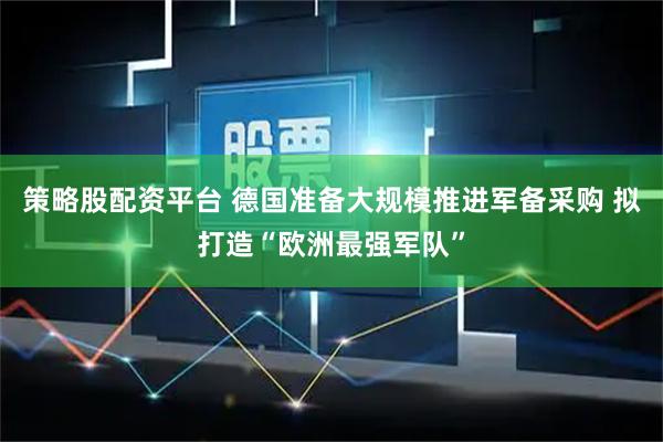 策略股配资平台 德国准备大规模推进军备采购 拟打造“欧洲最强军队”