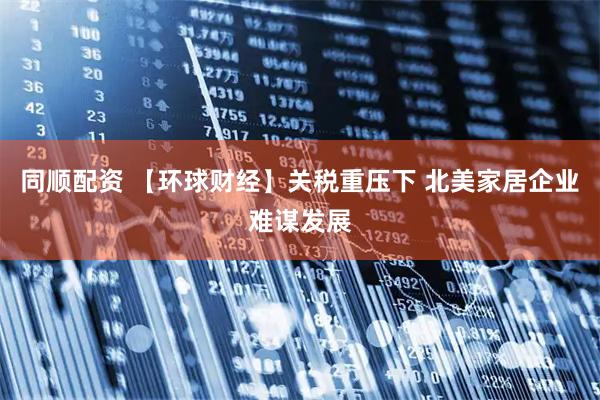 同顺配资 【环球财经】关税重压下 北美家居企业难谋发展