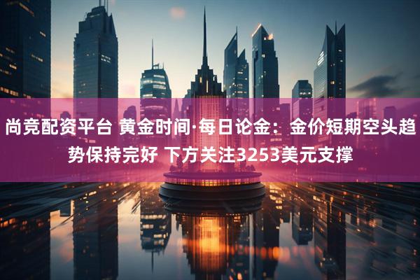 尚竞配资平台 黄金时间·每日论金：金价短期空头趋势保持完好 下方关注3253美元支撑
