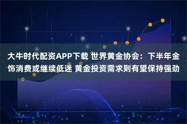 大牛时代配资APP下载 世界黄金协会：下半年金饰消费或继续低迷 黄金投资需求则有望保持强劲